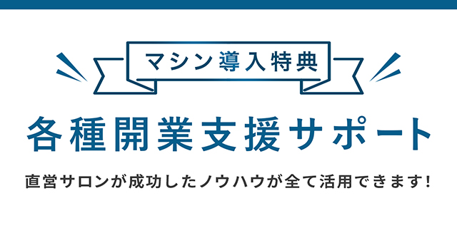 マシン導入特典 各種開業支援サポート 直営サロンが成功したノウハウが全て活用できます！